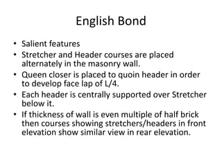 English Bond
• Salient features
• Stretcher and Header courses are placed
alternately in the masonry wall.
• Queen closer is placed to quoin header in order
to develop face lap of L/4.
• Each header is centrally supported over Stretcher
below it.
• If thickness of wall is even multiple of half brick
then courses showing stretchers/headers in front
elevation show similar view in rear elevation.
 