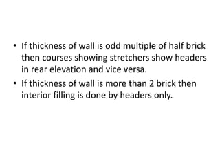 • If thickness of wall is odd multiple of half brick
then courses showing stretchers show headers
in rear elevation and vice versa.
• If thickness of wall is more than 2 brick then
interior filling is done by headers only.
 