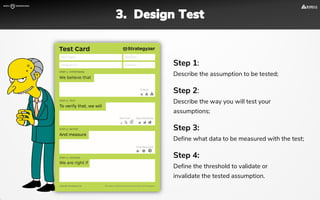 Step 1:
Describe the assumption to be tested;
Step 2:
Describe the way you will test your
assumptions;
Step 3:
Define what data to be measured with the test;
Step 4:
Define the threshold to validate or
invalidate the tested assumption.
3. Design Test
 