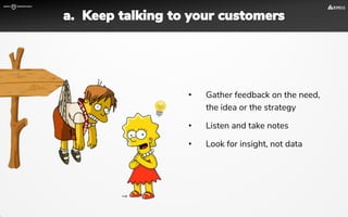 • Gather feedback on the need,
the idea or the strategy
• Listen and take notes
• Look for insight, not data
a. Keep talking to your customers
 