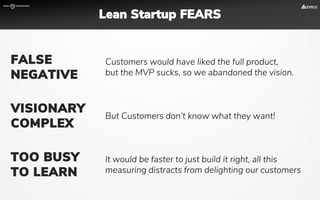 Customers would have liked the full product,
but the MVP sucks, so we abandoned the vision.
FALSE
NEGATIVE
But Customers don’t know what they want!
VISIONARY
COMPLEX
It would be faster to just build it right, all this
measuring distracts from delighting our customers
TOO BUSY
TO LEARN
Lean Startup FEARS
 