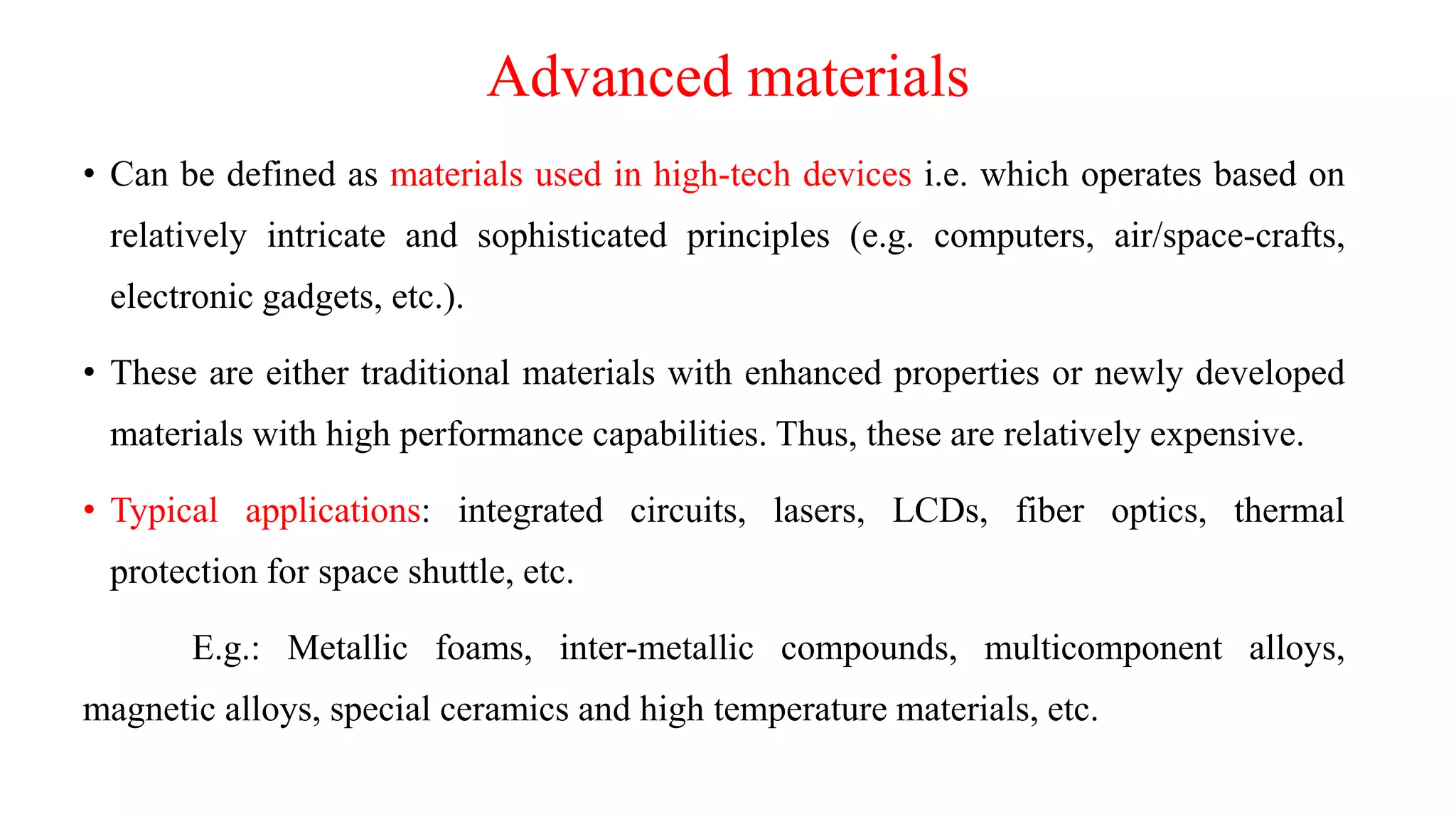Advanced materials
• Can be defined as materials used in high-tech devices i.e. which operates based on
relatively intricate and sophisticated principles (e.g. computers, air/space-crafts,
electronic gadgets, etc.).
• These are either traditional materials with enhanced properties or newly developed
materials with high performance capabilities. Thus, these are relatively expensive.
• Typical applications: integrated circuits, lasers, LCDs, fiber optics, thermal
protection for space shuttle, etc.
E.g.: Metallic foams, inter-metallic compounds, multicomponent alloys,
magnetic alloys, special ceramics and high temperature materials, etc.
 