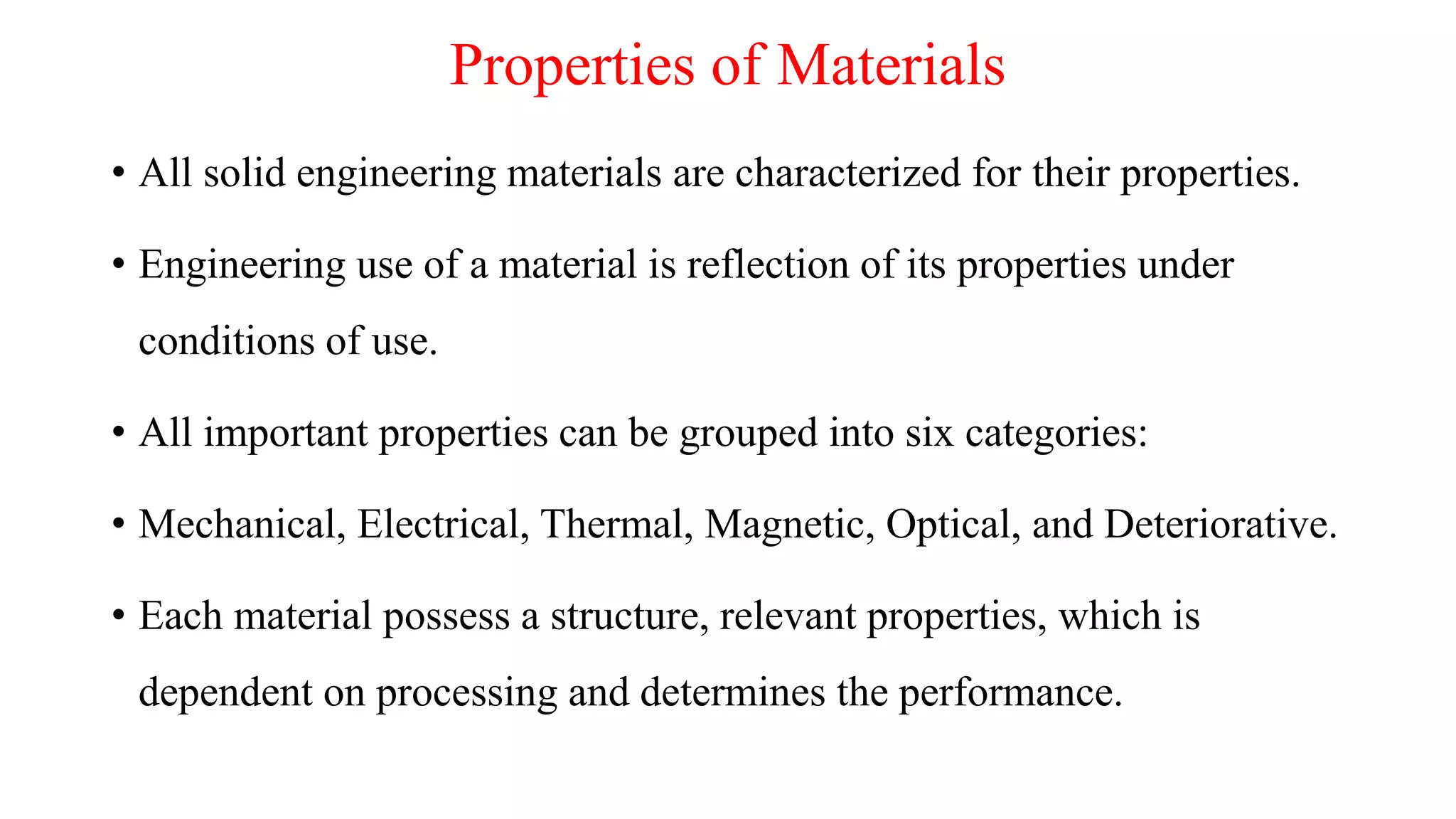 Properties of Materials
• All solid engineering materials are characterized for their properties.
• Engineering use of a material is reflection of its properties under
conditions of use.
• All important properties can be grouped into six categories:
• Mechanical, Electrical, Thermal, Magnetic, Optical, and Deteriorative.
• Each material possess a structure, relevant properties, which is
dependent on processing and determines the performance.
 