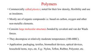 Polymers
• Commercially called plastics; noted for their low density, flexibility and use
as insulators.
• Mostly are of organic compounds i.e. based on carbon, oxygen and other
non-metallic elements.
• Consists large molecular structures bonded by covalent and van der Waals
forces.
• They decompose at relatively moderate temperatures (100-400C).
• Application: packaging, textiles, biomedical devices, optical devices,
household items, toys, etc. E.g.: Nylon, Teflon, Rubber, Polyester, etc.
 