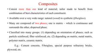 Composites
• Consist more than one kind of material; tailor made to benefit from
combination of best characteristics of each constituent.
• Available over a very wide range: natural (wood) to synthetic (fiberglass).
• Many are composed of two phases; one is matrix – which is continuous and
surrounds the other, dispersed phase.
• Classified into many groups: (1) depending on orientation of phases; such as
particle reinforced, fiber reinforced, etc. (2) depending on matrix; metal matrix,
polymer matrix, ceramic matrix.
E.g.: Cement concrete, Fiberglass, special purpose refractory bricks,
plywood, etc.
 