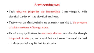 Semiconductors
• Their electrical properties are intermediate when compared with
electrical conductors and electrical insulators.
• These electrical characteristics are extremely sensitive to the presence
of minute amounts of foreign atoms.
• Found many applications in electronic devices over decades through
integrated circuits. In can be said that semiconductors revolutionized
the electronic industry for last few decades.
 