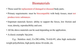 Biomaterials
• Those used for replacement of damaged or diseased body parts.
• Primary requirements: must be biocompatible with body tissues, must not
produce toxic substances.
• Important materials factors: ability to support the forces, low friction and
wear, density, reproducibility and cost.
• All the above materials can be used depending on the application.
• A classic example: hip joint.
E.g.: Stainless steel, Co-28Cr-6Mo, Ti-6Al-4V, ultra high molecular
weight polyethelene, high purity dense Al-oxide, etc.
 
