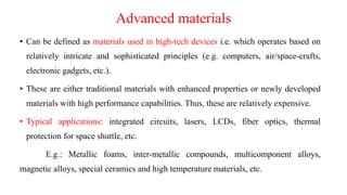 Advanced materials
• Can be defined as materials used in high-tech devices i.e. which operates based on
relatively intricate and sophisticated principles (e.g. computers, air/space-crafts,
electronic gadgets, etc.).
• These are either traditional materials with enhanced properties or newly developed
materials with high performance capabilities. Thus, these are relatively expensive.
• Typical applications: integrated circuits, lasers, LCDs, fiber optics, thermal
protection for space shuttle, etc.
E.g.: Metallic foams, inter-metallic compounds, multicomponent alloys,
magnetic alloys, special ceramics and high temperature materials, etc.
 