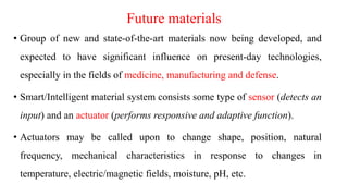 Future materials
• Group of new and state-of-the-art materials now being developed, and
expected to have significant influence on present-day technologies,
especially in the fields of medicine, manufacturing and defense.
• Smart/Intelligent material system consists some type of sensor (detects an
input) and an actuator (performs responsive and adaptive function).
• Actuators may be called upon to change shape, position, natural
frequency, mechanical characteristics in response to changes in
temperature, electric/magnetic fields, moisture, pH, etc.
 
