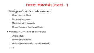 Future materials (contd…)
• Four types of materials used as actuators:
- Shape memory alloys
- Piezoelectric ceramics
- Magnetostrictive materials
- Electro-/Magneto-rheological fluids
• Materials / Devices used as sensors:
- Optical fibers
- Piezoelectric materials
- Micro-electro-mechanical systems (MEMS)
- etc.
 