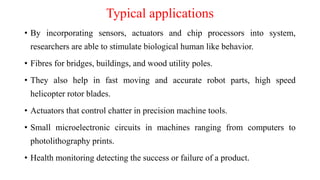 Typical applications
• By incorporating sensors, actuators and chip processors into system,
researchers are able to stimulate biological human like behavior.
• Fibres for bridges, buildings, and wood utility poles.
• They also help in fast moving and accurate robot parts, high speed
helicopter rotor blades.
• Actuators that control chatter in precision machine tools.
• Small microelectronic circuits in machines ranging from computers to
photolithography prints.
• Health monitoring detecting the success or failure of a product.
 