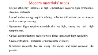 Modern materials’ needs
• Engine efficiency increases at high temperatures; requires high temperature
structural materials.
• Use of nuclear energy requires solving problems with residue, or advance in
nuclear waste processing.
• Hypersonic flight requires materials that are light, strong and resist high
temperatures.
• Optical communications require optical fibres that absorb light negligibly.
• Civil construction – materials for unbreakable windows.
• Structures: materials that are strong like metals and resist corrosion like
plastics.
 