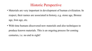 Historic Perspective
• Materials are very important in development of human civilization. In
respect, their names are associated in history, e.g. stone age, Bronze
age, Iron age, etc.
• With time humans discovered new materials and also techniques to
produce known materials. This is an ongoing process for coming
centuries, i.e. no end in sight!
 