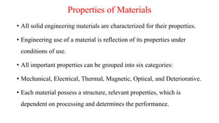 Properties of Materials
• All solid engineering materials are characterized for their properties.
• Engineering use of a material is reflection of its properties under
conditions of use.
• All important properties can be grouped into six categories:
• Mechanical, Electrical, Thermal, Magnetic, Optical, and Deteriorative.
• Each material possess a structure, relevant properties, which is
dependent on processing and determines the performance.
 
