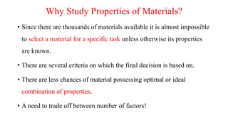 Why Study Properties of Materials?
• Since there are thousands of materials available it is almost impossible
to select a material for a specific task unless otherwise its properties
are known.
• There are several criteria on which the final decision is based on.
• There are less chances of material possessing optimal or ideal
combination of properties.
• A need to trade off between number of factors!
 