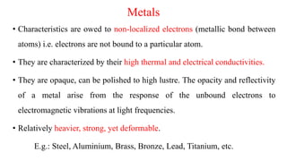 Metals
• Characteristics are owed to non-localized electrons (metallic bond between
atoms) i.e. electrons are not bound to a particular atom.
• They are characterized by their high thermal and electrical conductivities.
• They are opaque, can be polished to high lustre. The opacity and reflectivity
of a metal arise from the response of the unbound electrons to
electromagnetic vibrations at light frequencies.
• Relatively heavier, strong, yet deformable.
E.g.: Steel, Aluminium, Brass, Bronze, Lead, Titanium, etc.
 