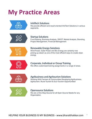 5
My Practice Areas
HELPING YOUR BUSINESS IS MY BUSINESS - www.bharatthakkar.com
InfoTech Solutions
We provide efficient and result oriented InfoTech Solutions in various
segments.
Startup Solutions
Fund Raising, Business Analysis, SWOT, Market Analysis, Branding,
Project Management, Financial Management
Renewable Energy Solutions
Wind Power, Solar Power and Bio Energy are certainly now
picking up steam as one of the most efficient ways to create clean
energy.
Corporate, Individual or Group Training
We offers customised training assignments in a range of areas.
Agribusiness and Agritourism Solutions
Working With Farmers & Communities Developing Agribusiness,
Agritourism, Rural Tourism & Eco-Tourism Opportunities!
Opensource Solutions
We are a One Stop Source for all Open Source Needs for any
Organization.
 