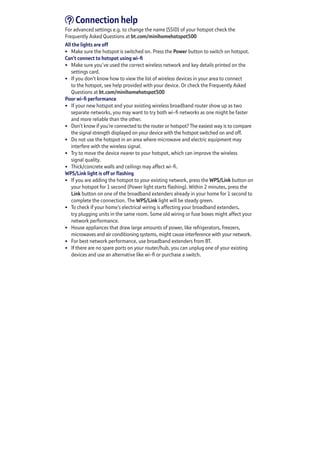 Connection help
For advanced settings e.g. to change the name (SSID) of your hotspot check the
Frequently Asked Questions at bt.com/minihomehotspot500
All the lights are off
•	 Make sure the hotspot is switched on. Press the Power button to switch on hotspot.
Can’t connect to hotspot using wi-fi
•	 Make sure you’ve used the correct wireless network and key details printed on the
settings card.
•	 If you don’t know how to view the list of wireless devices in your area to connect
to the hotspot, see help provided with your device. Or check the Frequently Asked
Questions at bt.com/minihomehotspot500
Poor wi-fi performance
•	 If your new hotspot and your existing wireless broadband router show up as two
separate networks, you may want to try both wi-fi networks as one might be faster
and more reliable than the other.
•	 Don’t know if you’re connected to the router or hotspot? The easiest way is to compare
the signal strength displayed on your device with the hotspot switched on and off.
•	 Do not use the hotspot in an area where microwave and electric equipment may
interfere with the wireless signal.
•	 Try to move the device nearer to your hotspot, which can improve the wireless	
signal quality.
•	 Thick/concrete walls and ceilings may affect wi-fi.
WPS/Link light is off or flashing
•	 If you are adding the hotspot to your existing network, press the WPS/Link button on
your hotspot for 1 second (Power light starts flashing). Within 2 minutes, press the
Link button on one of the broadband extenders already in your home for 1 second to
complete the connection. The WPS/Link light will be steady green.
•	 To check if your home’s electrical wiring is affecting your broadband extenders,	
try plugging units in the same room. Some old wiring or fuse boxes might affect your
network performance.
•	 House appliances that draw large amounts of power, like refrigerators, freezers,
microwaves and air conditioning systems, might cause interference with your network.
•	 For best network performance, use broadband extenders from BT.
•	 If there are no spare ports on your router/hub, you can unplug one of your existing
devices and use an alternative like wi-fi or purchase a switch.
 