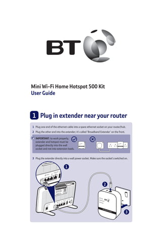 Mini Wi-Fi Home Hotspot 500 Kit
User Guide
1 	 Plug in extender near your router
2
1
3
1	 Plug one end of the ethernet cable into a spare ethernet socket on your router/hub.
2	 Plug the other end into the extender; it’s called ‘Broadband Extender’ on the front.
IMPORTANT: to work properly, 	
extender and hotspot must be 	
plugged directly into the wall	
socket and not into extension leads.
3	 Plug the extender directly into a wall power socket. Make sure the socket’s switched on.
Broadband Extender
Data
Etherenet
Power
Broadband Extender
Data
Etherenet
Power
 
