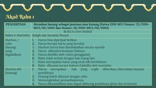 Akad Rahn 1
PENGERTIAN Menahan barang sebagai jaminan atas hutang (Fatwa DSN MUI Nomor: 25/DSN-
MUI/III/2002 dan Nomor: 26/DSN-MUI/III/2002)
RUKUN DAN SYARAT
Rahin & Murtahin Baligh dan berakal/Rusyd.
Marhun /
rahn
(barang
yang
digadaikan)
1. Harus bisa diperjual belikan
2. Harus berupa harta yang bernilai
3. Marhun harus bisa dimanfaatkan secara syariah
4. Harus diketahui keadaan fisiknya
5. Harus dimiliki oleh rahin (penggadai)
6. Rahn tidak terkait dengan hak orang lain
7. Rahn merupakan harta yang utuh tdk bertebaran
8. Rahn dikuasai secara hukum (Qabdh) oleh murtahin
Marhun bih
(hutang)
1. Harus merupakan hak yang wajib diberikan/diserahkan kepada
pemiliknya.
2. Hutang boleh dilunasi dengan rahn
3. Memungkinkan pemanfaatannya
4. Harus dikuantifikasi atau dapat dihitung jumlahnya (jelas dan tertentu)
 