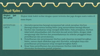 Akad Rahn 2
Shighat: ijab
dan qabul
Shighat tidak boleh terikat dengan syarat tertentu dan juga dengan suatu waktu di
masa depan.
KETENTUAN
UMUN
1. Murtahin (penerima barang) mempunyai hak untuk menahan Marhun
(barang) sampai semua hutang Rahin yang menyerahkan barang) dilunasi
2. Marhun dan manfaatnya tetap menjadi milik Rahin. Pada prinsipnya, Marhun
tidak boleh dimanfaatkan oleh Murtahin kecuali seizin Rahin, dengan tidak
mengurangi nilai Marhun dan pemanfaatannya itu sekedar pengganti biaya
pemeliharaan dan perawatannya.
3. Pemeliharaan dan penyimpanan Marhun pada dasarnya menjadi kewajiban
Rahin, namun dapat dilakukan juga oleh Murtahin, sedangkan biaya dan
pemeliharaan penyimpanan tetap menjadi kewajiban Rahin
4. Besar biaya pemeliharaan dan penyimpanan Marhun tidak boleh
ditentukan berdasarkan jumlah pinjaman;
 