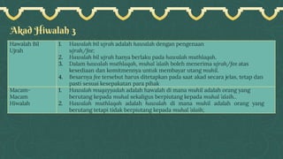 Akad Hiwalah 3
Hawalah Bil
Ujrah
1. Hawalah bil ujrah adalah hawalah dengan pengenaan
ujrah/fee;
2. Hawalah bil ujrah hanya berlaku pada hawalah muthlaqah.
3. Dalam hawalah muthlaqah, muhal ’alaih boleh menerima ujrah/fee atas
kesediaan dan komitmennya untuk membayar utang muhil.
4. Besarnya fee tersebut harus ditetapkan pada saat akad secara jelas, tetap dan
pasti sesuai kesepakatan para pihak
Macam-
Macam
Hiwalah
1. Hawalah muqayyadah adalah hawalah di mana muhil adalah orang yang
berutang kepada muhal sekaligus berpiutang kepada muhal ’alaih..
2. Hawalah muthlaqah adalah hawalah di mana muhil adalah orang yang
berutang tetapi tidak berpiutang kepada muhal ’alaih;
 