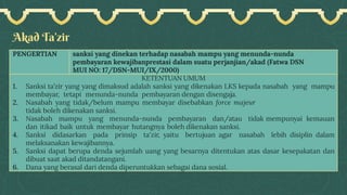 Akad Ta’zir
PENGERTIAN sanksi yang dinekan terhadap nasabah mampu yang menunda-nunda
pembayaran kewajibanprestasi dalam suatu perjanjian/akad (Fatwa DSN
MUI NO: 17/DSN-MUI/IX/2000)
KETENTUAN UMUM
1. Sanksi ta’zir yang yang dimaksud adalah sanksi yang dikenakan LKS kepada nasabah yang mampu
membayar, tetapi menunda-nunda pembayaran dengan disengaja.
2. Nasabah yang tidak/belum mampu membayar disebabkan force majeur
tidak boleh dikenakan sanksi.
3. Nasabah mampu yang menunda-nunda pembayaran dan/atau tidak mempunyai kemauan
dan itikad baik untuk membayar hutangnya boleh dikenakan sanksi.
4. Sanksi didasarkan pada prinsip ta'zir, yaitu bertujuan agar nasabah lebih disiplin dalam
melaksanakan kewajibannya.
5. Sanksi dapat berupa denda sejumlah uang yang besarnya ditentukan atas dasar kesepakatan dan
dibuat saat akad ditandatangani.
6. Dana yang berasal dari denda diperuntukkan sebagai dana sosial.
 