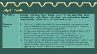 Akad Ta’widh 1
PENGERTIA
N
kerugian yang benar-benar dialami secara riil oleh para pihak dalam
transaksi yang wajib diganti oleh pihak yang menimbulkan kerugian
tersebut (Fatwa DSN MUI NO. 43/DSN-MUI/VIII/2004)
Ketentuan
Umum
1. Ganti rugi (ta`widh) hanya boleh dikenakan atas pihak yang dengan sengaja
atau karena kelalaian melakukan sesuatu yang menyimpang dari ketentuan
akad dan menimbulkan kerugian pada pihak lain.
2. Kerugian yang dapat dikenakan ta’widh sebagaimana dimaksud dalam ayat 1)
adalah kerugian riil yang dapat diperhitungkan dengan jelas.
3. Kerugian riil sebagaimana dimaksud ayat 2) adalah biaya-biaya riil yg
dikeluarkan dalam rangka penagihan hak yg seharusnya dibayarkan.
4. Besar ganti rugi (ta`widh) adalah sesuai dengan nilai kerugian riil (real loss) yang
pasti dialami (fixed cost) dalam transaksi tersebut dan bukan kerugian yang
diperkirakan akan terjadi (potential loss) karena adanya peluang yang hilang
(oppor-tunity loss atau al-furshah al-dha- i’ah).
 