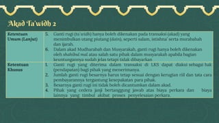 Akad Ta’widh 2
Ketentuan
Umum (Lanjut)
5. Ganti rugi (ta`widh) hanya boleh dikenakan pada transaksi (akad) yang
menimbulkan utang piutang (dain), seperti salam, istishna’ serta murabahah
dan ijarah.
6. Dalam akad Mudharabah dan Musyarakah, ganti rugi hanya boleh dikenakan
oleh shahibul mal atau salah satu pihak dalam musyarakah apabila bagian
keuntungannya sudah jelas tetapi tidak dibayarkan
Ketentuan
Khusus
1. Ganti rugi yang diterima dalam transaksi di LKS dapat diakui sebagai hak
(pendapatan) bagi pihak yang menerimanya.
2. Jumlah ganti rugi besarnya harus tetap sesuai dengan kerugian riil dan tata cara
pembayarannya tergantung kesepakatan para pihak.
3. Besarnya ganti rugi ini tidak boleh dicantumkan dalam akad.
4. Pihak yang cedera janji bertanggung jawab atas biaya perkara dan biaya
lainnya yang timbul akibat proses penyelesaian perkara.
 