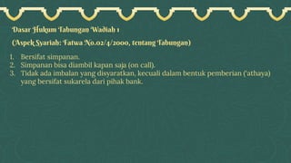 Dasar Hukum Tabungan Wadiah 1
(Aspek Syariah: Fatwa No.02/4/2000, tentang Tabungan)
1. Bersifat simpanan.
2. Simpanan bisa diambil kapan saja (on call).
3. Tidak ada imbalan yang disyaratkan, kecuali dalam bentuk pemberian (‘athaya)
yang bersifat sukarela dari pihak bank.
 