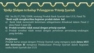Risiko Hukum terhadap Pelanggaran Prinsip Syariah
PBI No.10/17/PBI/2008, tentang Produk Bank Syariah dan UUS, Pasal 7b:
“Bank wajib menghentikan kegiatan produk dalam hal:
a) Bank tidak memenuhi ketentuan sebagaimana dimaksud dalam Pasal 2
atau Pasal 3 ayat (3);
b) Produk tersebut tidak sesuai dengan prinsip syariah
c) Produk tersebut tidak sesuai dengan peraturan perundang-undangan
yang berlaku.
Penjelasan:
Produk harus sesuai dengan Prinsip Syariah yang mengacu pada fatwa MUI
dan ketentuan BI mengenai Pelaksanaan Prinsip Syariah dalam kegiatan
usaha Bank Syariah dan UUS
 