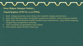 Dasar Hukum Tabungan Wadiah 3
(Aspek Regulasi: SEBI No. 10/31/DPbS)
1. Bank sebagai penerima dana titipan dan nasabah sebagai penitip dana;
2. Bank tidak diperkenankan menjanjikan pemberian imbalan /bonus kepada nasabah;
3. Bank dapat membebankan kepada nasabah biaya administrasi yang terkait langsung
dengan biaya pengelolaan rekening.
4. Bank menjamin pengembalian dana titipan
5. Dana titipan dapat diambil setiap saat.
 