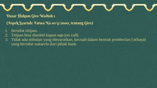 Dasar Hukum Giro Wadiah 1
(Aspek Syariah: Fatwa No.01/4/2000, tentang Giro)
1. Bersifat titipan.
2. Titipan bisa diambil kapan saja (on call).
3. Tidak ada imbalan yang disyaratkan, kecuali dalam bentuk pemberian (‘athaya)
yang bersifat sukarela dari pihak bank.
 