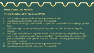 Dasar Hukum Giro Wadiah 3
(Aspek Regulasi: SEBI No. 10/14/DPbS)
6. Bank menjamin pengembalian dana titipan nasabah; dan
7. Dana titipan dapat diambil setiap saat oleh nasabah.
8. Bank bertindak sebagai penerima dana titipan dan nasabah bertindak sebagai penitip
dana;
9. Bank tidak diperkenankan menjanjikan pemberian imbalan atau bonus kepada
nasabah;
10. Bank dapat membebankan kepada nasabah biaya administrasi berupa biaya-biaya
yang terkait langsung dengan biaya pengelolaan rekening antara lain biaya cek/bilyet
giro, biaya meterai, cetak laporan transaksi dan saldo rekening, pembukaan dan
penutupan rekening;
11. Bank menjamin pengembalian dana titipan nasabah; dan
12. Dana titipan dapat diambil setiap saat oleh nasabah.
 