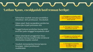 Latihan Kasus, cocokkanlah hasil temuan berikut:
b. Pelanggaran terhadap
Mekanisme Syariah
a. Pelanggaran terhadap salah
satu/beberapa Rukun/Syarat
Akad Syariah
c. Pelanggaran terhadap hal2
umum yang dilarang
d. Pelanggaran terhadap
Kewajiban & Hak
Nasabah / Bank
1. Kebutuhan nasabah atas jasa pendidikan
difasilitasi oleh pembiayaan Murabahah
2. Dalam akad, Bank menjanjikan pemberian
diskon jika terjadi pelunasan dini
3. Tanggal kuitansi pembelian barang lebih
awal dari pada tangggal kesepakatan akad
4. Dalam akad Ijarah penggantian biaya
perbaikan barang yang bersifat struktural
dibebankan kepada nasabah
5. Nasabah memanipulasi kinerja laporan
keuangan dalam pembiayaan
mudharabah
 