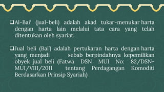 ❑Al-Bai‘ (jual-beli) adalah akad tukar-menukar harta
dengan harta lain melalui tata cara yang telah
ditentukan oleh syariat.
❑Jual beli (Bai’) adalah pertukaran harta dengan harta
yang menjadi sebab berpindahnya kepemilikan
obyek jual beli (Fatwa DSN MUI No: 82/DSN-
MUI/VIII/2011 tentang Perdagangan Komoditi
Berdasarkan Prinsip Syariah)
 