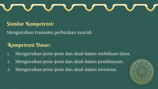 Standar Kompetensi:
Menguraikan transaksi perbankan syariah
Kompetensi Dasar:
1. Menguraikan jenis-jenis dan akad dalam mobilisasi dana.
2. Menguraikan jenis-jenis dan akad dalam pembiayaan.
3. Menguraikan jenis-jenis dan akad dalam investasi.
 