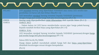 PELAKU LKS membeli barang yang diperlukan NASABAH atas nama LKS sendiri dan
pembelian ini harus sah dan bebas riba (Ps 1: 4)
LKS kemudian menjual barang tersebut kepada NASABAH (pemesan)
dengan harga jual senilai harga beli plus keuntungannya (Ps 1: 6)
OBJEK Barang yang diperjualbelikan tidak diharamkan oleh syari’ah Islam (Ps 1: 2)
HARGA HARGA BELI
… Dalam kaitan ini LKS harus memberitahu secara jujur harga pokok barang
kepada nasabah berikut biaya yang diperlukan (Ps 1: 6)
HARGA JUAL
LKS kemudian menjual barang tersebut kepada NASABAH (pemesan) dengan harga
jual senilai harga beli plus keuntungannya (Ps 1: 6)
Fatwa DSN No.16/IX/2000:
Harga dalam jualbeli murabahah adalah harga beli dan biaya yang diperlukan
ditambah keuntungan sesuai dengan kesepakatan
(Ps.1:1)
 