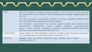 AKAD Jika LKS hendak mewakilkan kepada nasabah untuk membeli barang, akad jual
beli murabahah harus dilakukan setelah barang secara prinsip menjadi milik LKS.
(Ps. 1:9)
Jika LKS menerima permohonan tersebut, ia harus membeli terlebih dahulu
aset yang dipesannya secara sah dengan pedagang.
LKS kemudian menawarkan aset tersebut kepada nasabah dan nasabah harus
menerimanya (membelinya) sesuai dengan perjanjian yang disepakati,
karena secara hukum perjanjian tersebut mengikat: kemudian kedua belah
pihak harus membuat kontrak jual beli (Ps 2: 2,3)
UANG MUKA Dalam jualbeli ini LKS dibolehkan meminta nasabah untuk membayar uang muka
saat menadatangani kesepakatan awal pemesanan (Ps. 2 : 4)
JAMINAN Jaminan dalam murabahah dibolehkan agar nasabah serius dengan
pesanannya (Ps.3:1)
 