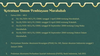 Ketentuan Umum Pembiayaan Murabahah
1. Fatwa DSN – MUI
a) No. 04/DSN-MUI/IV/2000, tanggal 1 April 2000 tentang Murabahah.
b) No.10/DSN-MUI/IV/2000, tanggal 13 April 2000 tentang Wakalah.
c) No.13/DSN-MUI/IX/2000, tanggal 16 September 2000 tentang Uang Muka
Murabahah.
d) No.16/DSN-MUI/IX/2000, tanggal 16 September 2000 tentang Diskon Dalam
Murabahah.
2. Pernyataan Standar Akuntansi Keuangan (PSAK) No. 102, Ikatan Akuntan Indonesia tanggal 1
Januari 2008.
3. Pedoman Akuntansi Perbankan Syariah Indonesia (PAPSI), Bank Indonesia, Juli 2013.
 