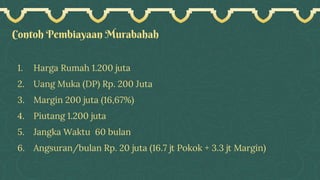 Contoh Pembiayaan Murabahah
1. Harga Rumah 1.200 juta
2. Uang Muka (DP) Rp. 200 Juta
3. Margin 200 juta (16,67%)
4. Piutang 1.200 juta
5. Jangka Waktu 60 bulan
6. Angsuran/bulan Rp. 20 juta (16.7 jt Pokok + 3.3 jt Margin)
 