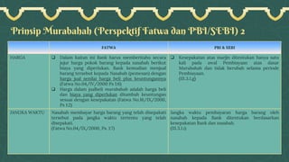 Prinsip Murabahah (Perspektif Fatwa dan PBI/SEBI) 2
FATWA PBI & SEBI
HARGA ❑ Dalam kaitan ini Bank harus memberitahu secara
jujur harga pokok barang kepada nasabah berikut
biaya yang diperlukan. Bank kemudian menjual
barang tersebut kepada Nasabah (pemesan) dengan
harga jual senilai harga beli plus keuntungannya
(Fatwa No.04/IV/2000 Ps 1:6)
❑ Harga dalam jualbeli murabahah adalah harga beli
dan biaya yang diperlukan ditambah keuntungan
sesuai dengan kesepakatan (Fatwa No.16/IX/2000,
Ps 1:2)
❑ Kesepakatan atas marjin ditentukan hanya satu
kali pada awal Pembiayaan atas dasar
Murabahah dan tidak berubah selama periode
Pembiayaan.
(III.3.1.g)
JANGKA WAKTU Nasabah membayar harga barang yang telah disepakati
tersebut pada jangka waktu tertentu yang telah
disepakati.
(Fatwa No.04/IX/2000, Ps. 1:7)
Jangka waktu pembayaran harga barang oleh
nasabah kepada Bank ditentukan berdasarkan
kesepakatan Bank dan nasabah.
(III.3.1.i)
 