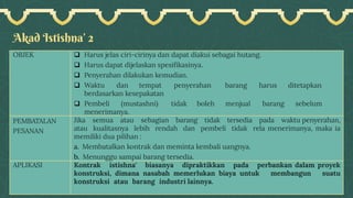 Akad Istishna’ 2
OBJEK ❑ Harus jelas ciri-cirinya dan dapat diakui sebagai hutang.
❑ Harus dapat dijelaskan spesifikasinya.
❑ Penyerahan dilakukan kemudian.
❑ Waktu dan tempat penyerahan barang harus ditetapkan
berdasarkan kesepakatan
❑ Pembeli (mustashni) tidak boleh menjual barang sebelum
menerimanya.
PEMBATALAN
PESANAN
Jika semua atau sebagian barang tidak tersedia pada waktu penyerahan,
atau kualitasnya lebih rendah dan pembeli tidak rela menerimanya, maka ia
memiliki dua pilihan :
a. Membatalkan kontrak dan meminta kembali uangnya.
b. Menunggu sampai barang tersedia.
APLIKASI Kontrak istishna' biasanya dipraktikkan pada perbankan dalam proyek
konstruksi, dimana nasabah memerlukan biaya untuk membangun suatu
konstruksi atau barang industri lainnya.
 