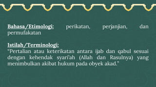 Bahasa/Etimologi: perikatan, perjanjian, dan
permufakatan
Istilah/Terminologi:
“Pertalian atau keterikatan antara ijab dan qabul sesuai
dengan kehendak syari’ah (Allah dan Rasulnya) yang
menimbulkan akibat hukum pada obyek akad.”
 