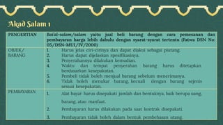 Akad Salam 1
PENGERTIAN Bai’al-salam/salam yaitu jual beli barang dengan cara pemesanan dan
pembayaran harga lebih dahulu dengan syarat-syarat tertentu (Fatwa DSN No:
05/DSN-MUI/IV/2000)
OBJEK/
BARANG
1. Harus jelas ciri-cirinya dan dapat diakui sebagai piutang.
2. Harus dapat dijelaskan spesifikasinya.
3. Penyerahannya dilakukan kemudian.
4. Waktu dan tempat penyerahan barang harus ditetapkan
berdasarkan kesepakatan.
5. Pembeli tidak boleh menjual barang sebelum menerimanya.
6. Tidak boleh menukar barang, kecuali dengan barang sejenis
sesuai kesepakatan.
PEMBAYARAN 1. Alat bayar harus disepakati jumlah dan bentuknya, baik berupa uang,
barang, atau manfaat.
2. Pembayaran harus dilakukan pada saat kontrak disepakati.
3. Pembayaran tidak boleh dalam bentuk pembebasan utang.
 