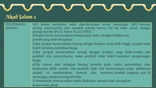 Akad Salam 2
PENYERAHAN
BARANG
LKS selaku mustashni tidak diperkenankan untuk memungut MDC (margin
during construction) dari nasabah (shani) karena hal ini tidak sesuai dengan
prinsip syariah (Ps.1:2, Fatwa No.22/2002)
1.Penjual harus menyerahkan barang tepat waktu dengan kualitas dan
jumlah yang telah disepakati.
2.Jika penjual menyerahkan barang dengan kualitas yang lebih tinggi, penjual tidak
boleh meminta tambahan harga.
3.Jika penjual menyerahkan barang dengan kualitas yang lebih rendah, dan
pembeli rela menerimanya, maka pembeli tidak boleh menuntut pengurangan
harga.
4.Jika semua atau sebagian barang tersedia pada waktu penyerahan, atau
kualitasnya lebih rendah, dan pembeli tidak rela menerimanya, maka pilihannya
adalah: a) membatalkan kontrak dan meminta kembali uangnya; atau b)
menunggu sampai barang tersedia.
5. Pembatalan kontrak salam boleh dilakukan, selama tidak merugikan
kedua belah pihak.
 