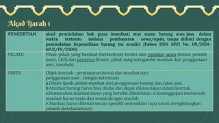 Akad Ijarah 1
PENGERTIAN akad pemindahan hak guna (manfaat) atas suatu barang atau jasa dalam
waktu tertentu melalui pembayaran sewa/upah, tanpa diikuti dengan
pemindahan kepemilikan barang itu sendiri (Fatwa DSN MUI No. 09/DSN-
MUI/IV/2000)
PELAKU Pihak-pihak yang berakad (berkontrak) terdiri atas pemberi sewa (lessor, pemilik
asset, LKS) dan penyewa (lessee, pihak yang mengambil manfaat dari penggunaan
aset, nasabah)
OBJEK Objek kontrak : pembayaran (sewa) dan manfaat dari
penggunaan aset . Dengan ketentuan:
a.Obyek ijarah adalah manfaat dari penggunaan barang dan/atau jasa.
b.Manfaat barang harus bisa dinilai dan dapat dilaksanakan dalam kontrak.
c.Pemenuhan manfaat harus yang bersifat dibolehkan. d.Kesanggupan memenuhi
manfaat harus nyata dan sesuai dengan syari’ah.
e.Manfaat harus dikenali secara spesifik sedemikian rupa untuk menghilangkan
jahalah (ketidaktahuan)
 
