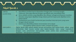Akad Ijarah 2
OBYEK
(LANJUTAN)
f. Spesifikasi manfaat harus dinyatakan dengan jelas, termasuk jangka
waktunya. Bisa juga dikenali dengan spesifikasi atau identifikasi fisik.
g. Sewa adalah sesuatu yang dijanjikan dan dibayar sebagai pembayaran manfaat.
Sesuatu yang dapat dijadikan harga dalam jual beli dapat pula dijadikan sewa
dalam Ijarah.
h. Pembayaran sewa boleh berbentuk jasa (manfaat lain) dari jenis yang sama
dengan obyek kontrak.
i. Kelenturan (flexibility) dalam menentukan sewa dapat
diwujudkan dalam ukuran waktu, tempat dan jarak
IJAB QABUL Sighat Ijarah (Ijab qabul) adalah berupa pernyataan dari kedua belah pihak yang
berkontrak, baik secara verbal atau dalam bentuk lain yang equivalent,
dengan cara penawaran dari pemilik asset (LKS) dan penerimaan yang
diyatakan oleh penyewa (nasabah)
 