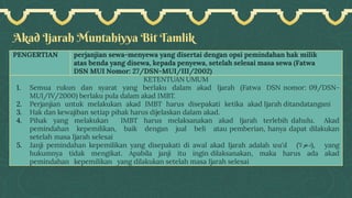Akad Ijarah Muntahiyya Bit Tamlik
PENGERTIAN perjanjian sewa-menyewa yang disertai dengan opsi pemindahan hak milik
atas benda yang disewa, kepada penyewa, setelah selesai masa sewa (Fatwa
DSN MUI Nomor: 27/DSN-MUI/III/2002)
KETENTUAN UMUM
1. Semua rukun dan syarat yang berlaku dalam akad Ijarah (Fatwa DSN nomor: 09/DSN-
MUI/IV/2000) berlaku pula dalam akad IMBT.
2. Perjanjian untuk melakukan akad IMBT harus disepakati ketika akad Ijarah ditandatangani
3. Hak dan kewajiban setiap pihak harus dijelaskan dalam akad.
4. Pihak yang melakukan IMBT harus melaksanakan akad Ijarah terlebih dahulu. Akad
pemindahan kepemilikan, baik dengan jual beli atau pemberian, hanya dapat dilakukan
setelah masa Ijarah selesai
5. Janji pemindahan kepemilikan yang disepakati di awal akad Ijarah adalah wa'd (‫)دعوال‬, yang
hukumnya tidak mengikat. Apabila janji itu ingin dilaksanakan, maka harus ada akad
pemindahan kepemilikan yang dilakukan setelah masa Ijarah selesai
 