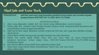 Akad Sale and Lease Back
PENGERTIAN jual beli suatu aset yang kemudian pembeli menyewakan aset tersebut kepada
penjual (Fatwa DSN MUI NO: 71/DSN-MUI/VI/2008)
KETENTUAN UMUM
1. Akad yang digunakan adalah Bai' dan Ijarah yang dilaksanakan secara terpisah.
2. Dalam akad Bai', pembeli boleh berjanji kepada penjual untuk menjual kembali kepadanya aset
yang dibelinya sesuai dengan kesepakatan.
3. Akad Ijarah baru dapat dilakukan setelah terjadi jual beli atas aset yang akan dijadikan sebagai
obyek Ijarah.
4. Obyek Ijarah adalah barang yang memiliki manfaat dan nilai ekonomis.
5. Rukun dan syarat Ijarah dalam fatwa Sale and Lease Back ini harus memperhatikan
substansi ketentuan terkait dalam fatwa DSN-MUI Nomor: 09/DSN-MUI/IV/2000 tentang
Pembiayaan Ijarah.
6. Hak dan kewajiban setiap pihak harus dijelaskan dalam akad.
7. Biaya-biaya yang timbul dalam pemeliharaan Obyek Sale and Lease Back
diatur dalam akad.
 